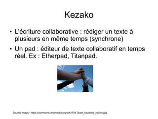 Kezako
●    L'écriture collaborative : rédiger un texte à
     plusieurs en même temps (synchrone)
●    Un pad : éditeur de texte collaboratif en temps
     réel. Ex : Etherpad, Titanpad.




    Source image : https://commons.wikimedia.org/wiki/File:Team_touching_hands.jpg
 