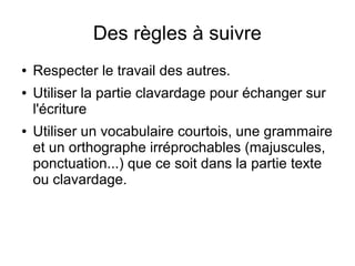 Des règles à suivre
●   Respecter le travail des autres.
●   Utiliser la partie clavardage pour échanger sur
    l'écriture
●   Utiliser un vocabulaire courtois, une grammaire
    et un orthographe irréprochables (majuscules,
    ponctuation...) que ce soit dans la partie texte
    ou clavardage.
 
