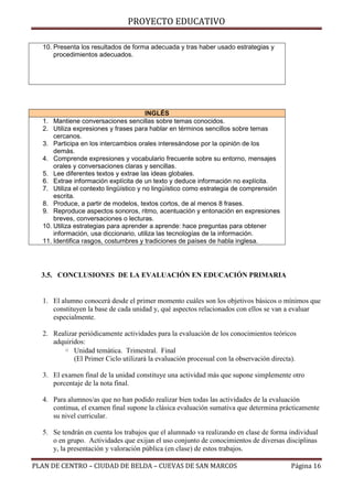 PROYECTO EDUCATIVO
10. Presenta los resultados de forma adecuada y tras haber usado estrategias y
procedimientos adecuados.

INGLÉS
1. Mantiene conversaciones sencillas sobre temas conocidos.
2. Utiliza expresiones y frases para hablar en términos sencillos sobre temas
cercanos.
3. Participa en los intercambios orales interesándose por la opinión de los
demás.
4. Comprende expresiones y vocabulario frecuente sobre su entorno, mensajes
orales y conversaciones claras y sencillas.
5. Lee diferentes textos y extrae las ideas globales.
6. Extrae información explícita de un texto y deduce información no explícita.
7. Utiliza el contexto lingüístico y no lingüístico como estrategia de comprensión
escrita.
8. Produce, a partir de modelos, textos cortos, de al menos 8 frases.
9. Reproduce aspectos sonoros, ritmo, acentuación y entonación en expresiones
breves, conversaciones o lecturas.
10. Utiliza estrategias para aprender a aprende: hace preguntas para obtener
información, usa diccionario, utiliza las tecnologías de la información.
11. Identifica rasgos, costumbres y tradiciones de países de habla inglesa.

3.5. CONCLUSIONES DE LA EVALUACIÓN EN EDUCACIÓN PRIMARIA

1. El alumno conocerá desde el primer momento cuáles son los objetivos básicos o mínimos que
constituyen la base de cada unidad y, qué aspectos relacionados con ellos se van a evaluar
especialmente.
2. Realizar periódicamente actividades para la evaluación de los conocimientos teóricos
adquiridos:
◦ Unidad temática. Trimestral. Final
(El Primer Ciclo utilizará la evaluación procesual con la observación directa).
3. El examen final de la unidad constituye una actividad más que supone simplemente otro
porcentaje de la nota final.
4. Para alumnos/as que no han podido realizar bien todas las actividades de la evaluación
continua, el examen final supone la clásica evaluación sumativa que determina prácticamente
su nivel curricular.
5. Se tendrán en cuenta los trabajos que el alumnado va realizando en clase de forma individual
o en grupo. Actividades que exijan el uso conjunto de conocimientos de diversas disciplinas
y, la presentación y valoración pública (en clase) de estos trabajos.
PLAN DE CENTRO – CIUDAD DE BELDA – CUEVAS DE SAN MARCOS

Página 16

 