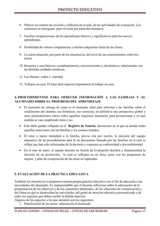 PROYECTO EDUCATIVO

6. Ofrecer un sistema de revisión y reflexión en el aula, de las actividades de evaluación. Los
exámenes se entregaran para revisión por parte del alumno/a.
7. Facilitar recuperaciones de los aprendizajes básicos y significativos para los nuevos
aprendizajes.
8. Posibilidad de valorar competencias y méritos adquiridos fuera de las clases.
9. La autoevaluación, por parte de los alumnos/as, del nivel de sus conocimientos sobre los
temas.
10. Recursos y usos básicos, complementarios, convencionales y electrónicos, relacionadas con
las distintas unidades temáticas.
11. Las libretas: orden y claridad.
12. Trabajos en casa. El tutor dará especial importancia al trabajo en casa.

4.-PROCEDIMIENTOS PARA OFRECER INFORMACIÓN A LAS FAMILIAS Y AL
ALUMNADO SOBRE EL PROGRESO DEL APRENDIZAJE.
 El momento de entrega de notas es el momento ideal para informar a las familias sobre el
rendimiento del alumno, sus fortalezas, sus carencias, en definitiva una perspectiva global y
unos planteamientos claros sobre aquellos requisitos necesarios para promocionar y en qué
medida se van cumpliendo éstos o no.
 Esto debe quedar reflejado en el Registro de Tutoría, documento en el que se anotan todas
aquellas entrevistas con las familias y los asuntos tratados.
 El tutor o tutora trasladará a la familia, previa cita por escrito, la decisión del equipo
educativo; de tal procedimiento dará fe un documento firmado por las familias en el cual se
refleje que han sido informadas de la decisión y expresen su conformidad o disconformidad
 En el mes de junio, el equipo docente en Sesión de Evaluación decidirá y fundamentará la
decisión de no promoción, lo cual se reflejará en un Acta, junto con las propuestas de
mejora y plan de recuperación de las áreas no superadas

5. EVALUACIÓN DE LA PRÁCTICA EDUCATIVA
También los maestro/as evaluaremos nuestra propia práctica educativa con el fin de adecuarla a las
necesidades del alumnado. Es imprescindible que el docente reflexione sobre la adecuación de la
programación de los objetivos y de los contenidos planteados, de las relaciones de comunicación y
del clima en que se desarrollan las actividades, del grado de atención educativa personalizada y de
todos los aspectos que deben recibir la debida atención.
Algunos de los aspectos a los que atenderá son los siguientes:
1. Planificación de las tareas: adecuación al alumnado
PLAN DE CENTRO – CIUDAD DE BELDA – CUEVAS DE SAN MARCOS

Página 17

 