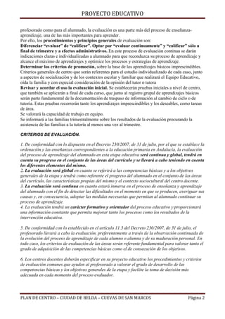 PROYECTO EDUCATIVO
profesorado como para el alumnado, la evaluación es una parte más del proceso de enseñanzaaprendizaje, una de las más importantes para aprender.
Por ello, los procedimientos y principios generales de evaluación son:
Diferenciar “evaluar” de “calificar”. Optar por “evaluar continuamente” y “calificar” sólo a
final de trimestre y a efectos administrativos. En este proceso de evaluación continua se darán
indicaciones claras e individualizadas a alumnado para que reconduzca su proceso de aprendizaje y
alcance el máximo de aprendizajes y optimice los procesos y estrategias de aprendizaje.
Determinar los criterios de promoción, sobre la base de los aprendizajes básicos imprescindibles.
Criterios generales de centro que serán referentes para el estudio individualizado de cada caso, junto
a aspectos de socialización y de los contextos escolar y familiar que realizará el Equipo Educativo,
oída la familia y con especial consideración de la opinión del tutor o tutora
Revisar y acordar el uso la evaluación inicial. Se establecerán pruebas iniciales a nivel de centro,
que también se aplicarán a final de cada curso, que junto al registro grupal de aprendizajes básicos
serán parte fundamental de la documentación de traspaso de información al cambio de ciclo o de
tutoría. Estas pruebas recorrerán tanto los aprendizajes imprescindibles y los deseables, como tareas
de área.
Se valorará la capacidad de trabajo en equipo.
Se informará a las familias trimestralmente sobre los resultados de la evaluación procurando la
asistencia de las familias a la tutoría al menos una vez al trimestre.
CRITERIOS DE EVALUACIÓN.

1. De conformidad con lo dispuesto en el Decreto 230/2007, de 31 de julio, por el que se establece la
ordenación y las enseñanzas correspondientes a la educación primaria en Andalucía, la evaluación
del proceso de aprendizaje del alumnado en esta etapa educativa será continua y global, tendrá en
cuenta su progreso en el conjunto de las áreas del currículo y se llevará a cabo teniendo en cuenta
los diferentes elementos del mismo.
2. La evaluación será global en cuanto se referirá a las competencias básicas y a los objetivos
generales de la etapa y tendrá como referente el progreso del alumnado en el conjunto de las áreas
del currículo, las características propias del mismo y el contexto sociocultural del centro docente.
3. La evaluación será continua en cuanto estará inmersa en el proceso de enseñanza y aprendizaje
del alumnado con el fin de detectar las dificultades en el momento en que se producen, averiguar sus
causas y, en consecuencia, adoptar las medidas necesarias que permitan al alumnado continuar su
proceso de aprendizaje.
4. La evaluación tendrá un carácter formativo y orientador del proceso educativo y proporcionará
una información constante que permita mejorar tanto los procesos como los resultados de la
intervención educativa.
5. De conformidad con lo establecido en el artículo 11.3 del Decreto 230/2007, de 31 de julio, el
profesorado llevará a cabo la evaluación, preferentemente a través de la observación continuada de
la evolución del proceso de aprendizaje de cada alumno o alumna y de su maduración personal. En
todo caso, los criterios de evaluación de las áreas serán referente fundamental para valorar tanto el
grado de adquisición de las competencias básicas como el de consecución de los objetivos.
6. Los centros docentes deberán especificar en su proyecto educativo los procedimientos y criterios
de evaluación comunes que ayuden al profesorado a valorar el grado de desarrollo de las
competencias básicas y los objetivos generales de la etapa y facilite la toma de decisión más
adecuada en cada momento del proceso evaluador.

PLAN DE CENTRO – CIUDAD DE BELDA – CUEVAS DE SAN MARCOS

Página 2

 
