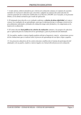 PROYECTO EDUCATIVO
7. A tales efectos, deberá entenderse por criterios de evaluación comunes el conjunto de acuerdos
incluidos en el proyecto educativo que concretan y adaptan al contexto del centro docente los
criterios generales de evaluación establecidos en el Decreto 230/2007, de 31 de julio, en la presente
Orden y en la demás normativa que resulte de aplicación.
8. El alumnado tiene derecho a ser evaluado conforme a criterios de plena objetividad, así como a
conocer los resultados de sus aprendizajes, para que la información que se obtenga a través de los
procedimientos informales y formales de evaluación tenga valor formativo y lo comprometa en la
mejora de su educación.
9. El centro docente hará públicos los criterios de evaluación comunes y los propios de cada área
que se aplicarán para la evaluación de los aprendizajes y para la promoción del alumnado.
10. Los padres, madres o tutores legales podrán solicitar al maestro/a tutor/a aclaraciones acerca
de las evaluaciones que se realicen sobre el proceso de aprendizaje de sus hijos e hijas o pupilos.
11. Los proyectos educativos de los centros docentes establecerán el sistema de participación del
alumnado y de sus padres, madres o tutores legales en el desarrollo del proceso de evaluación

PLAN DE CENTRO – CIUDAD DE BELDA – CUEVAS DE SAN MARCOS

Página 3

 