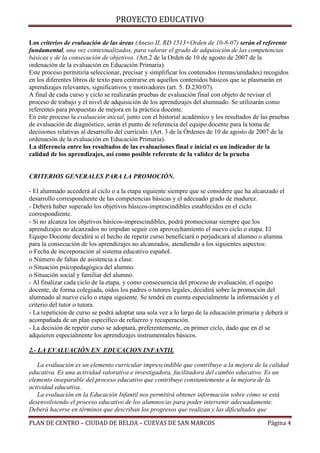 PROYECTO EDUCATIVO
Los criterios de evaluación de las áreas (Anexo II, RD 1513+Orden de 10-8-07) serán el referente
fundamental, una vez contextualizados, para valorar el grado de adquisición de las competencias
básicas y de la consecución de objetivos. (Art.2 de la Orden de 10 de agosto de 2007 de la
ordenación de la evaluación en Educación Primaria).
Este proceso permitiría seleccionar, precisar y simplificar los contenidos (temas/unidades) recogidos
en los diferentes libros de texto para centrarse en aquellos contenidos básicos que se plasmarán en
aprendizajes relevantes, significativos y motivadores (art. 5. D.230/07).
A final de cada curso y ciclo se realizarán pruebas de evaluación final con objeto de revisar el
proceso de trabajo y el nivel de adquisición de los aprendizajes del alumnado. Se utilizarán como
referentes para propuestas de mejora en la práctica docente.
En este proceso la evaluación inicial, junto con el historial académico y los resultados de las pruebas
de evaluación de diagnóstico, serán el punto de referencia del equipo docente para la toma de
decisiones relativas al desarrollo del currículo. (Art. 3 de la Órdenes de 10 de agosto de 2007 de la
ordenación de la evaluación en Educación Primaria).
La diferencia entre los resultados de las evaluaciones final e inicial es un indicador de la
calidad de los aprendizajes, así como posible referente de la validez de la prueba

CRITERIOS GENERALES PARA LA PROMOCIÓN.
- El alumnado accederá al ciclo o a la etapa siguiente siempre que se considere que ha alcanzado el
desarrollo correspondiente de las competencias básicas y el adecuado grado de madurez.
- Deberá haber superado los objetivos básicos-imprescindibles establecidos en el ciclo
correspondiente.
- Si no alcanza los objetivos básicos-imprescindibles, podrá promocionar siempre que los
aprendizajes no alcanzados no impidan seguir con aprovechamiento el nuevo ciclo o etapa. El
Equipo Docente decidirá si el hecho de repetir curso beneficiará o perjudicará al alumno o alumna
para la consecución de los aprendizajes no alcanzados, atendiendo a los siguientes aspectos:
o Fecha de incorporación al sistema educativo español.
o Número de faltas de asistencia a clase.
o Situación psicopedagógica del alumno.
o Situación social y familiar del alumno.
- Al finalizar cada ciclo de la etapa, y como consecuencia del proceso de evaluación, el equipo
docente, de forma colegiada, oídos los padres o tutores legales, decidirá sobre la promoción del
alumnado al nuevo ciclo o etapa siguiente. Se tendrá en cuenta especialmente la información y el
criterio del tutor o tutora.
- La repetición de curso se podrá adoptar una sola vez a lo largo de la educación primaria y deberá ir
acompañada de un plan específico de refuerzo y recuperación.
- La decisión de repetir curso se adoptará, preferentemente, en primer ciclo, dado que en él se
adquieren especialmente los aprendizajes instrumentales básicos.
2.- LA EVALUACIÓN EN EDUCACION INFANTIL
La evaluación es un elemento curricular imprescindible que contribuye a la mejora de la calidad
educativa. Es una actividad valorativa e investigadora, facilitadora del cambio educativo. Es un
elemento inseparable del proceso educativo que contribuye constantemente a la mejora de la
actividad educativa.
La evaluación en la Educación Infantil nos permitirá obtener información sobre cómo se está
desenvolviendo el proceso educativo de los alumnos/as para poder intervenir adecuadamente.
Deberá hacerse en términos que describan los progresos que realizan y las dificultades que
PLAN DE CENTRO – CIUDAD DE BELDA – CUEVAS DE SAN MARCOS

Página 4

 