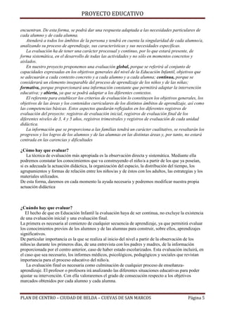 PROYECTO EDUCATIVO
encuentran. De esta forma, se podrá dar una respuesta adaptada a las necesidades particulares de
cada alumno y de cada alumna.
Atenderá a todos los ámbitos de la persona y tendrá en cuenta la singularidad de cada alumno/a,
analizando su proceso de aprendizaje, sus características y sus necesidades específicas.
La evaluación ha de tener una carácter procesual y continuo, por lo que estará presente, de
forma sistemática, en el desarrollo de todas las actividades y no sólo en momentos concretos y
aislados.
En nuestro proyecto proponemos una evaluación global, porque se referirá al conjunto de
capacidades expresadas en los objetivos generales del nivel de la Educación Infantil, objetivos que
se adecuarán a cada contexto concreto y a cada alumno y a cada alumna; continua, porque se
considerará un elemento inseparable del proceso de aprendizaje de los niños y de las niñas;
formativa, porque proporcionará una información constante que permitirá adaptar la intervención
educativa; y abierta, ya que se podrá adaptar a los diferentes contextos.
El referente para establecer los criterios de evaluación lo constituyen los objetivos generales, los
objetivos de las áreas y los contenidos curriculares de los distintos ámbitos de aprendizaje, así como
las competencias básicas. Estos aspectos quedarán reflejados en los diferentes registros de
evaluación del proyecto: registros de evaluación inicial, registros de evaluación final de los
diferentes niveles de 3, 4 y 5 años, registros trimestrales y registros de evaluación de cada unidad
didáctica.
La información que se proporciona a las familias tendrá un carácter cualitativo, se resaltarán los
progresos y los logros de los alumnos y de las alumnas en las distintas áreas y, por tanto, no estará
centrada en las carencias y dificultades
¿Cómo hay que evaluar?
La técnica de evaluación más apropiada es la observación directa y sistemática. Mediante ella
podremos constatar los conocimientos que va construyendo el niño/a a partir de los que ya poseían,
si es adecuada la actuación didáctica, la organización del espacio, la distribución del tiempo, los
agrupamientos y formas de relación entre los niños/as y de éstos con los adultos, las estrategias y los
materiales utilizados.
De esta forma, daremos en cada momento la ayuda necesaria y podremos modificar nuestra propia
actuación didáctica

¿Cuándo hay que evaluar?
El hecho de que en Educación Infantil la evaluación haya de ser continua, no excluye la existencia
de una evaluación inicial y una evaluación final.
La primera es necesaria al comienzo de cualquier secuencia de aprendizaje, ya que permitirá evaluar
los conocimientos previos de los alumnos y de las alumnas para construir, sobre ellos, aprendizajes
significativos.
De particular importancia es la que se realiza al inicio del nivel a partir de la observación de los
niños/as durante los primeros días, de una entrevista con los padres y madres, de la información
proporcionada por el centro anterior, caso de haber estado escolarizados. Esta evaluación incluirá, en
el caso que sea necesario, los informes médicos, psicológicos, pedagógicos y sociales que revistan
importancia para el proceso educativo del niño/a.
La evaluación final es necesaria como culminación de cualquier proceso de enseñanzaaprendizaje. El profesor o profesora irá analizando las diferentes situaciones educativas para poder
ajustar su intervención. Con ella valoraremos el grado de consecución respecto a los objetivos
marcados obtenidos por cada alumno y cada alumna.

PLAN DE CENTRO – CIUDAD DE BELDA – CUEVAS DE SAN MARCOS

Página 5

 