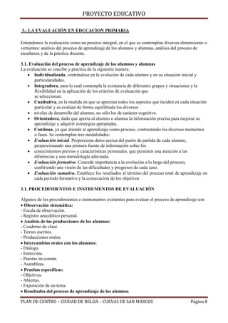 PROYECTO EDUCATIVO
3.- LA EVALUACIÓN EN EDUCACION PRIMARIA
Entendemos la evaluación como un proceso integral, en el que se contemplan diversas dimensiones o
vertientes: análisis del proceso de aprendizaje de los alumnos y alumnas, análisis del proceso de
enseñanza y de la práctica docente.
3.1. Evaluación del proceso de aprendizaje de los alumnos y alumnas
La evaluación se concibe y practica de la siguiente manera:
 Individualizada, centrándose en la evolución de cada alumno y en su situación inicial y
particularidades.
 Integradora, para lo cual contempla la existencia de diferentes grupos y situaciones y la
flexibilidad en la aplicación de los criterios de evaluación que
se seleccionan.
 Cualitativa, en la medida en que se aprecian todos los aspectos que inciden en cada situación
particular y se evalúan de forma equilibrada los diversos
 niveles de desarrollo del alumno, no sólo los de carácter cognitivo.
 Orientadora, dado que aporta al alumno o alumna la información precisa para mejorar su
aprendizaje y adquirir estrategias apropiadas.
 Continua, ya que atiende al aprendizaje como proceso, contrastando los diversos momentos
o fases. Se contemplan tres modalidades:
 Evaluación inicial. Proporciona datos acerca del punto de partida de cada alumno,
proporcionando una primera fuente de información sobre los
 conocimientos previos y características personales, que permiten una atención a las
diferencias y una metodología adecuada.
 Evaluación formativa. Concede importancia a la evolución a lo largo del proceso,
confiriendo una visión de las dificultades y progresos de cada caso.
 Evaluación sumativa. Establece los resultados al término del proceso total de aprendizaje en
cada período formativo y la consecución de los objetivos
3.1. PROCEDIMIENTOS E INSTRUMENTOS DE EVALUACIÓN
Algunos de los procedimientos e instrumentos existentes para evaluar el proceso de aprendizaje son:
Observación sistemática:
- Escala de observación.
- Registro anecdótico personal.
Análisis de las producciones de los alumnos:
- Cuaderno de clase.
- Textos escritos.
- Producciones orales.
Intercambios orales con los alumnos:
- Diálogo.
- Entrevista.
- Puestas en común.
- Asambleas.
Pruebas específicas:
- Objetivas.
- Abiertas.
- Exposición de un tema.
Resultados del proceso de aprendizaje de los alumnos
PLAN DE CENTRO – CIUDAD DE BELDA – CUEVAS DE SAN MARCOS

Página 8

 