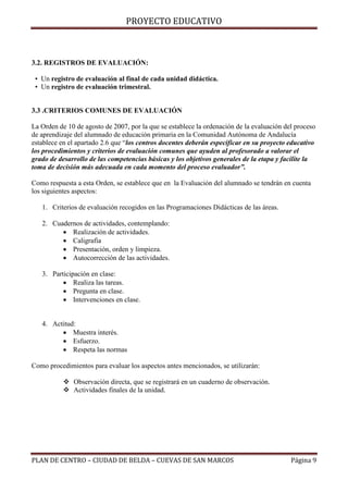 PROYECTO EDUCATIVO

3.2. REGISTROS DE EVALUACIÓN:
• Un registro de evaluación al final de cada unidad didáctica.
• Un registro de evaluación trimestral.
3.3 .CRITERIOS COMUNES DE EVALUACIÓN
La Orden de 10 de agosto de 2007, por la que se establece la ordenación de la evaluación del proceso
de aprendizaje del alumnado de educación primaria en la Comunidad Autónoma de Andalucía
establece en el apartado 2.6 que “los centros docentes deberán especificar en su proyecto educativo
los procedimientos y criterios de evaluación comunes que ayuden al profesorado a valorar el
grado de desarrollo de las competencias básicas y los objetivos generales de la etapa y facilite la
toma de decisión más adecuada en cada momento del proceso evaluador”.
Como respuesta a esta Orden, se establece que en la Evaluación del alumnado se tendrán en cuenta
los siguientes aspectos:
1. Criterios de evaluación recogidos en las Programaciones Didácticas de las áreas.
2. Cuadernos de actividades, contemplando:
 Realización de actividades.
 Caligrafía
 Presentación, orden y limpieza.
 Autocorrección de las actividades.
3. Participación en clase:
 Realiza las tareas.
 Pregunta en clase.
 Intervenciones en clase.

4. Actitud:
 Muestra interés.
 Esfuerzo.
 Respeta las normas
Como procedimientos para evaluar los aspectos antes mencionados, se utilizarán:
 Observación directa, que se registrará en un cuaderno de observación.
 Actividades finales de la unidad.

PLAN DE CENTRO – CIUDAD DE BELDA – CUEVAS DE SAN MARCOS

Página 9

 