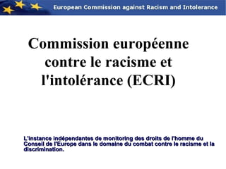 Commission européenne
   contre le racisme et
  l'intolérance (ECRI)


L'instance indépendantes de monitoring des droits de l'homme du
Conseil de l'Europe dans le domaine du combat contre le racisme et la
discrimination.
 
