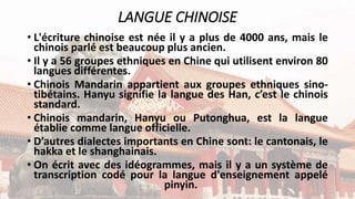 LANGUE CHINOISE
• L'écriture chinoise est née il y a plus de 4000 ans, mais le
chinois parlé est beaucoup plus ancien.
• Il y a 56 groupes ethniques en Chine qui utilisent environ 80
langues différentes.
• Chinois Mandarin appartient aux groupes ethniques sino-
tibétains. Hanyu signifie la langue des Han, c’est le chinois
standard.
• Chinois mandarin, Hanyu ou Putonghua, est la langue
établie comme langue officielle.
• D’autres dialectes importants en Chine sont: le cantonais, le
hakka et le shanghainais.
• On écrit avec des idéogrammes, mais il y a un système de
transcription codé pour la langue d'enseignement appelé
pinyin.
 