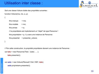 Utilisation inter classe :
10
Soit une classe Voiture dotée des propriétés suivantes :
function Voiture(ma, mo, a, p)
{
this.marque = ma;
this.modele = mo;
this.annee = a;
// le propriétaire est implicitement un "objet" de type Personne !
this.proprietaire = p; // p sera une instance de Personne
this.presenter = presenter_voiture;
}
// Par cette construction, la propriété propriétaire devient une instance de Personne :
var toto = new Personne('Toto', 'Jules', … );
toto.presenter();
var auto = new Voiture('Renault','Clio',1997, toto);
auto.proprietaire.presenter();
 