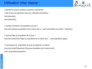 Utilisation inter classe :
11
// Maintenant posons quelques questions importantes !
// toto et auto se présentent avec leur méthodes particulières :
toto.presenter();
auto.presenter();
// combien d'enfants a le propriétaire de auto ?
document.write('Le propriétaire de la voiture auto a ', auto1.proprietaire.nb_enfant ,' enfant(s)');
// quel est l'âge du propriétaire de (l') auto ?
document.write('Voici l'âge du propriétaire de la voiture auto : ', auto.proprietaire.age());
// mais laissons le propriétaire de auto se présenter lui-même !
document.write('Présentons l'heureux propriétaire de la voiture auto');
auto1.proprietaire.presenter();
 