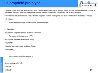 La propriété prototype
12
Cette propriété spéciale s'applique à une classe déjà construite et permet de lui ajouter de nouvelles propriétés et
méthodes. On peut effectuer ces ajouts sur des classes prédéfinies ou définies par le programmeur
Il faudra ensuite attribuer une valeur à cette propriété, car on ne dispose pas d'un constructeur d'objet qui l’intégre.
→Syntaxe :
nomClasse.prototype.nomPropriété = valeurInitiale ;
→ Exemples :
Ajout d'une propriété sexe à la classe Personne :
Personne.prototype.sexe = "f" ;
Ajout d'une méthode à la classe String :
<SCRIPT>
// ajout d'une méthode à la classe String
function fin()
{
return this.charAt(this.length-1);
}
String.prototype.fin = fin ;
</SCRIPT>
</HEAD>
 