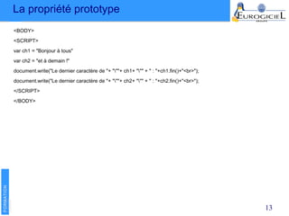 La propriété prototype
13
<BODY>
<SCRIPT>
var ch1 = "Bonjour à tous"
var ch2 = "et à demain !"
document.write("Le dernier caractère de "+ """+ ch1+ """ + " : "+ch1.fin()+"<br>");
document.write("Le dernier caractère de "+ """+ ch2+ """ + " : "+ch2.fin()+"<br>");
</SCRIPT>
</BODY>
 