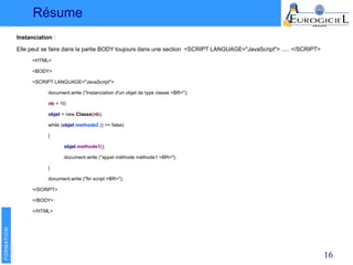 Résume
16
Instanciation :
Elle peut se faire dans la partie BODY toujours dans une section <SCRIPT LANGUAGE="JavaScript"> ..... </SCRIPT>
<HTML>
<BODY>
<SCRIPT LANGUAGE="JavaScript">
document.write ("Instanciation d'un objet de type classe <BR>");
nb = 10;
objet = new Classe(nb);
while (objet.methode2 () == false)
{
objet.methode1();
document.write ("appel méthode méthode1 <BR>");
}
document.write ("fin script <BR>");
</SCRIPT>
</BODY>
</HTML>
 