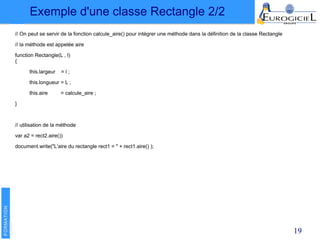 19
// On peut se servir de la fonction calcule_aire() pour intégrer une méthode dans la définition de la classe Rectangle
// la méthode est appelée aire
function Rectangle(L , l)
{
this.largeur = l ;
this.longueur = L ;
this.aire = calcule_aire ;
}
// utilisation de la méthode
var a2 = rect2.aire())
document.write("L'aire du rectangle rect1 = " + rect1.aire() );
Exemple d'une classe Rectangle 2/2
 