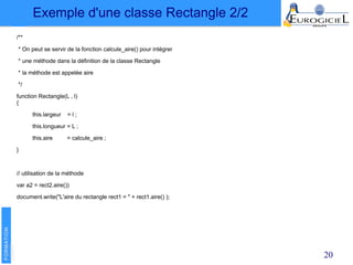 20
/**
* On peut se servir de la fonction calcule_aire() pour intégrer
* une méthode dans la définition de la classe Rectangle
* la méthode est appelée aire
*/
function Rectangle(L , l)
{
this.largeur = l ;
this.longueur = L ;
this.aire = calcule_aire ;
}
// utilisation de la méthode
var a2 = rect2.aire())
document.write("L'aire du rectangle rect1 = " + rect1.aire() );
Exemple d'une classe Rectangle 2/2
 