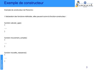 Exemple de constructeur
5
Exemple de constructeur de Personne :
// déclaration des fonctions-méthodes, elles peuvent suivre la fonction-constructeur :
function calculer_age()
{
.....
}
function mouvement_compte()
{
.....
}
function nouvelle_naissance()
{
.....
}
 