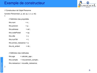 Exemple de constructeur
6
// Constructeur de l'objet Personne
function Personne(n, p, ad, cp, v, t, a, nb)
{
// Definition des propriétés
this.nom = n ;
this.prenom = p ;
this.adresse = ad ;
this.codePostal = cp;
this.ville = v;
this.numTel = t;
this.annee_naissance = a;
this.nb_enfant = nb ;
// Définition des méthodes
this.age = calculer_age ;
this.compte = mouvement_compte ;
this.naissance = nouvelle_naissance;
}
 