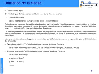 Utilisation de la classe :
7
→ Construction d'objets :
On doit distinguer 2 étapes concernant l'utilisation d'une classe javascript:
● création des objets
● accès, modification de leurs propriétés, appel à leurs méthodes
Cette classe est une sorte de modèle selon lequel on va pouvoir créer des objets concrets, manipulables. La création
d'un objets s'appellent instances de classe. Pour créer une telle instance, on effectue un appel à l'aide de l'opérateur
new : var instance1 = new nom-classe(liste de valeurs)
Les valeurs passées en paramètre vont affecter les propriétés de l'instance (et ainsi les initialiser), conformément au
code du constructeur : ils doivent donc correspondre exactement, en place et en nombre, aux paramètres formels du
constructeur.
Mais on peut alternativement appeler le constructeur par défaut, sans paramètre, reportant à plus tard l'initialisation
des propriétés.
→ Exemple de création ET d'initialisation d'une instance de classe Personne :
var p = new Personne('Toto','Jules',1,'10 rue V.Hugo','93000','Bobigny','01222222',1950,3);
→ Exemple de création PUIS initialisation d'une instance de classe Personne :
var p = new Personne();
p.prenom = "Jules";
p.nom = "Toto";
.........
 