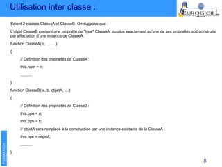 Utilisation inter classe :
8
Soient 2 classes ClasseA et ClasseB. On suppose que :
L'objet ClasseB contient une propriété de "type" ClasseA, ou plus exactement qu'une de ses propriétés soit construite
par affectation d'une instance de ClasseA.
function ClasseA( n, ........)
{
// Définition des propriétés de ClasseA :
this.nom = n;
...........
}
function ClasseB( a, b, objetA, ....)
{
// Définition des propriétés de Classe2 :
this.ppa = a;
this.ppb = b;
// objetA sera remplacé à la construction par une instance existante de la ClasseA :
this.ppc = objetA;
...........
}
 