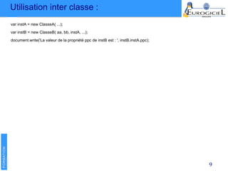 Utilisation inter classe :
9
var instA = new ClasseA( ...);
var instB = new ClasseB( aa, bb, instA, ...);
document.write('La valeur de la propriété ppc de instB est : ', instB.instA.ppc);
 