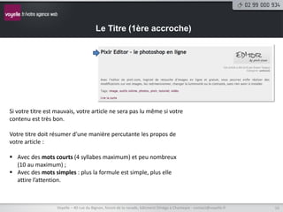 Le Titre (1ère accroche)




Si votre titre est mauvais, votre article ne sera pas lu même si votre
contenu est très bon.

Votre titre doit résumer d’une manière percutante les propos de
votre article :

 Avec des mots courts (4 syllabes maximum) et peu nombreux
  (10 au maximum) ;
 Avec des mots simples : plus la formule est simple, plus elle
  attire l’attention.



                   Voyelle – 40 rue du Bignon, forum de la rocade, bâtiment Oméga à Chantepie - contact@voyelle.fr   10
 