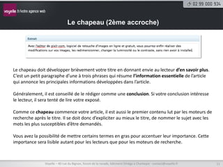 Le chapeau (2ème accroche)




Le chapeau doit développer brièvement votre titre en donnant envie au lecteur d’en savoir plus.
C’est un petit paragraphe d’une à trois phrases qui résume l’information essentielle de l’article
qui annonce les principales informations développées dans l’article.

Généralement, il est conseillé de le rédiger comme une conclusion. Si votre conclusion intéresse
le lecteur, il sera tenté de lire votre exposé.

Comme ce chapeau commence votre article, il est aussi le premier contenu lut par les moteurs de
recherche après le titre. Il se doit donc d’expliciter au mieux le titre, de nommer le sujet avec les
mots les plus susceptibles d’être demandés.

Vous avez la possibilité de mettre certains termes en gras pour accentuer leur importance. Cette
importance sera lisible autant pour les lecteurs que pour les moteurs de recherche.



                Voyelle – 40 rue du Bignon, forum de la rocade, bâtiment Oméga à Chantepie - contact@voyelle.fr   11
 