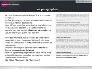 Les paragraphes

Le corps de votre article ne doit pas être écrit comme
un roman.
En fonction de votre contenu, vous devrez répondre au
mieux aux attentes des lecteurs.
Pour diffuser une information, l’article devra être court
et le plus précis possible. Si le sujet nécessite un
contenu plus long, pensez à l’aérer en paragraphe, à y
ajouter des images quand c’est possible.

Pour de l’informatif, plus le contenu de votre article
sera précis et court (maximum 500 mots), plus vous
aurez des chances que le lecteur lise tout le contenu de
votre article.
N’oubliez-pas l’objectif de votre article : séduire le
lecteur en un minimum de temps.
Dans les 2 premiers paragraphes de votre article, il est
primordial que vous répondiez aux questions les plus                             Chaque paragraphe doit avoir son propre titre et
attendues de vos lecteurs :                                                      ne contenir qu’une seule idée.
Qui ? Quoi ? Pourquoi ? Où ? Comment ?


                Voyelle – 40 rue du Bignon, forum de la rocade, bâtiment Oméga à Chantepie - contact@voyelle.fr                     12
 