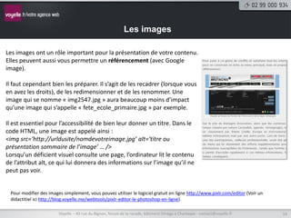 Les images

Les images ont un rôle important pour la présentation de votre contenu.
Elles peuvent aussi vous permettre un référencement (avec Google
image).

Il faut cependant bien les préparer. Il s’agit de les recadrer (lorsque vous
en avez les droits), de les redimensionner et de les renommer. Une
image qui se nomme « img2547.jpg » aura beaucoup moins d’impact
qu’une image qui s’appelle « fete_ecole_primaire.jpg » par exemple.

Il est essentiel pour l’accessibilité de bien leur donner un titre. Dans le
code HTML, une image est appelé ainsi :
<img src=‘http://urldusite/nomdevotreimage.jpg’ alt=‘titre ou
présentation sommaire de l’image’ … />
Lorsqu’un déficient visuel consulte une page, l’ordinateur lit le contenu
de l’attribut alt, ce qui lui donnera des informations sur l’image qu’il ne
peut pas voir.


 Pour modifier des images simplement, vous pouvez utiliser le logiciel gratuit en ligne http://www.pixlr.com/editor (Voir un
 didactitiel ici http://blog.voyelle.me/webtools/pixlr-editor-le-photoshop-en-ligne).

                        Voyelle – 40 rue du Bignon, forum de la rocade, bâtiment Oméga à Chantepie - contact@voyelle.fr        14
 