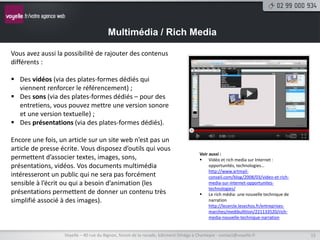 Multimédia / Rich Media

Vous avez aussi la possibilité de rajouter des contenus
différents :

 Des vidéos (via des plates-formes dédiés qui
  viennent renforcer le référencement) ;
 Des sons (via des plates-formes dédiés – pour des
  entretiens, vous pouvez mettre une version sonore
  et une version textuelle) ;
 Des présentations (via des plates-formes dédiés).

Encore une fois, un article sur un site web n’est pas un
article de presse écrite. Vous disposez d’outils qui vous
                                                                                      Voir aussi :
permettent d’associer textes, images, sons,                                            Vidéo et rich media sur Internet :
présentations, vidéos. Vos documents multimédia                                            opportunités, technologies…
                                                                                           http://www.artmail-
intéresseront un public qui ne sera pas forcément                                          conseil.com/blog/2008/03/video-et-rich-
sensible à l’écrit ou qui a besoin d’animation (les                                        media-sur-internet-opportunites-
                                                                                           technologies/
présentations permettent de donner un contenu très                                     Le rich média: une nouvelle technique de
simplifié associé à des images).                                                           narration
                                                                                           http://lecercle.lesechos.fr/entreprises-
                                                                                           marches/medibullition/221133520/rich-
                                                                                           media-nouvelle-technique-narration


                   Voyelle – 40 rue du Bignon, forum de la rocade, bâtiment Oméga à Chantepie - contact@voyelle.fr                    15
 