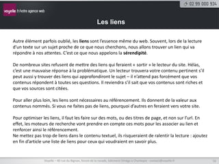 Les liens

Autre élément parfois oublié, les liens sont l’essence même du web. Souvent, lors de la lecture
d’un texte sur un sujet proche de ce que nous cherchons, nous allons trouver un lien qui va
répondre à nos attentes. C’est ce que nous appelons la sérendipité.

De nombreux sites refusent de mettre des liens qui feraient « sortir » le lecteur du site. Hélas,
c’est une mauvaise réponse à la problématique. Un lecteur trouvera votre contenu pertinent s’il
peut aussi y trouver des liens qui approfondiront le sujet – il n’attend pas forcément que vos
contenus répondent à toutes ses questions. Il reviendra s’il sait que vos contenus sont riches et
que vos sources sont citées.

Pour aller plus loin, les liens sont nécessaires au référencement. Ils donnent de la valeur aux
contenus nommés. Si vous ne faites pas de liens, pourquoi d’autres en feraient vers votre site.

Pour optimiser les liens, il faut les faire sur des mots, ou des titres de page, et non sur l’url. En
effet, les moteurs de recherche vont prendre en compte ces mots pour les associer au lien et
renforcer ainsi le référencement.
Ne mettez pas trop de liens dans le contenu textuel, ils risqueraient de ralentir la lecture : ajoutez
en fin d’article une liste de liens pour ceux qui voudraient en savoir plus.


                Voyelle – 40 rue du Bignon, forum de la rocade, bâtiment Oméga à Chantepie - contact@voyelle.fr   16
 