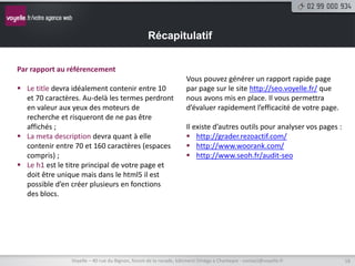 Récapitulatif


Par rapport au référencement
                                                                   Vous pouvez générer un rapport rapide page
 Le title devra idéalement contenir entre 10                      par page sur le site http://seo.voyelle.fr/ que
  et 70 caractères. Au-delà les termes perdront                    nous avons mis en place. Il vous permettra
  en valeur aux yeux des moteurs de                                d’évaluer rapidement l’efficacité de votre page.
  recherche et risqueront de ne pas être
  affichés ;                                                       Il existe d’autres outils pour analyser vos pages :
 La meta description devra quant à elle                            http://grader.rezoactif.com/
  contenir entre 70 et 160 caractères (espaces                      http://www.woorank.com/
  compris) ;                                                        http://www.seoh.fr/audit-seo
 Le h1 est le titre principal de votre page et
  doit être unique mais dans le html5 il est
  possible d’en créer plusieurs en fonctions
  des blocs.




                Voyelle – 40 rue du Bignon, forum de la rocade, bâtiment Oméga à Chantepie - contact@voyelle.fr          18
 
