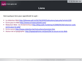 Liens


Voici quelques liens pour approfondir le sujet :

 La rédaction Web http://ditwww.epfl.ch/SIC/SA/SPIP/Publications/spip.php?article1220
 Ecrire pour le Web http://www.ecrirepourleweb.com/
 Rédaction Web : les fondamentaux http://blog-web-marketing.fr/2008/04/28/redaction-web-
  ecrire-pour-le-web/
 Ecrire concis http://www.redaction.be/instructions/concision.htm
 Autour de la typographie http://typographisme.net/post/De-la-cesure-et-du-Web




                  Voyelle – 40 rue du Bignon, forum de la rocade, bâtiment Oméga à Chantepie - contact@voyelle.fr   19
 