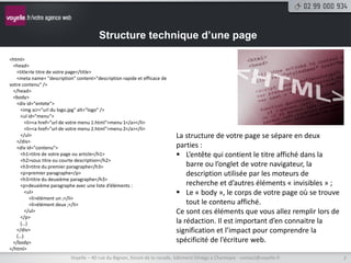 Structure technique d’une page

<html>
 <head>
   <title>le titre de votre page</title>
   <meta name= "description" content="description rapide et efficace de
votre contenu" />
 </head>
 <body>
   <div id="entete">
     <img scr="url du logo.jpg" alt="logo" />
     <ul id="menu">
       <li><a href="url de votre menu 1.html">menu 1</a></li>
       <li><a href="url de votre menu 2.html">menu 2</a></li>
     </ul>                                                                La structure de votre page se sépare en deux
   </div>
   <div id="contenu">                                                     parties :
     <h1>titre de votre page ou article</h1>                               L’entête qui contient le titre affiché dans la
     <h2>sous titre ou courte description</h2>
     <h3>titre du premier paragraphe</h3>                                     barre ou l’onglet de votre navigateur, la
     <p>premier paragraphe</p>                                                description utilisée par les moteurs de
     <h3>titre du deuxième paragraphe</h3>
     <p>deuxième paragraphe avec une liste d’éléments :                       recherche et d’autres éléments « invisibles » ;
       <ul>                                                                Le « body », le corps de votre page où se trouve
          <li>élément un ;</li>
          <li>élément deux ;</li>                                             tout le contenu affiché.
       </ul>                                                              Ce sont ces éléments que vous allez remplir lors de
     </p>
     (…)                                                                  la rédaction. Il est important d’en connaitre la
   </div>                                                                 signification et l’impact pour comprendre la
   (…)
 </body>                                                                  spécificité de l’écriture web.
</html>
                           Voyelle – 40 rue du Bignon, forum de la rocade, bâtiment Oméga à Chantepie - contact@voyelle.fr      2
 