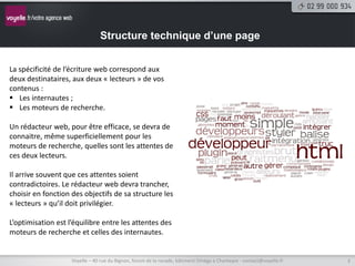Structure technique d’une page


La spécificité de l’écriture web correspond aux
deux destinataires, aux deux « lecteurs » de vos
contenus :
 Les internautes ;
 Les moteurs de recherche.

Un rédacteur web, pour être efficace, se devra de
connaitre, même superficiellement pour les
moteurs de recherche, quelles sont les attentes de
ces deux lecteurs.

Il arrive souvent que ces attentes soient
contradictoires. Le rédacteur web devra trancher,
choisir en fonction des objectifs de sa structure les
« lecteurs » qu’il doit privilégier.

L’optimisation est l’équilibre entre les attentes des
moteurs de recherche et celles des internautes.


                    Voyelle – 40 rue du Bignon, forum de la rocade, bâtiment Oméga à Chantepie - contact@voyelle.fr   3
 