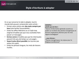Style d’écriture à adopter




En ce qui concerne le style à adopter, tout le
monde doit pouvoir comprendre votre article :                             EXEMPLE :
• Ecrivez votre article avec des mots compris par                         plutôt que de titrer :
   tous (cela facilite l’accessibilité) ;                                 "Séance d'information générale ouverte au
• Evitez les effets littéraires ou un style trop                          public sur le thème des plantes transgéniques et
   original (n’oubliez pas que vous souhaitez faire                       de leurs implications diverses pour les trois
   passer un message) ;                                                   régions de Belgique"
• Ecrivez concis (n’oubliez pas que les internautes
                                                                          ...vous titrerez :
   passent très peu de temps sur une page) ;
                                                                          "Plantes transgéniques: les enjeux pour la
• Soyez le plus direct possible (ne tournez pas                           Belgique (conférence)"
   autour du sujet);
• Evitez les phrases longues, les mots de liaisons
   inutiles.




               Voyelle – 40 rue du Bignon, forum de la rocade, bâtiment Oméga à Chantepie - contact@voyelle.fr               6
 