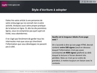 Style d’écriture à adopter


Faites lire votre article à une personne de
votre entourage qui ne connaît rien à votre
activité. Analysez aussi votre propre pratique
de la lecture en ligne. Si, dès les dix premières
lignes, vous ne comprenez pas quel sujet est
traité, vous abandonnez.
                                                                     Quelle est la longueur idéale d'une page
Il ne s’agit pas forcément de garder tous les                        web ?
internautes mais que ceux qui cherchent
l’information que vous développez ne passent                         On s'accorde à dire qu'une page HTML devrait
pas à côté.                                                          contenir entre 500 signes (seuil en dessous
                                                                     duquel l'information n'est pas assez
                                                                     consistante) et 4000 signes (plafond au-delà
                                                                     duquel la lecture à l'écran devient très
                                                                     pénible). Mais ce n'est qu'un ordre de
                                                                     grandeur, à mettre toujours en liaison avec le
                                                                     contexte.


                Voyelle – 40 rue du Bignon, forum de la rocade, bâtiment Oméga à Chantepie - contact@voyelle.fr       7
 