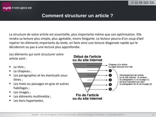 Comment structurer un article ?


La structure de votre article est essentielle, plus importante même que son optimisation. Elle
rendra sa lecture plus simple, plus agréable, moins fatigante. Le lecteur pourra d’un coup d’œil
repérer les éléments importants du texte, en faire ainsi une lecture diagonale rapide qui le
décideront ou pas à une lecture plus approfondie.

Les éléments qui vont structurer votre
article sont :

 Le titre ;
 Le chapeau ;
 Les paragraphes et les éventuels sous-
  titres ;
 Les mots ou passages en gras et autres
  habillages ;
 Les images ;
 Les éléments multimédia ;
 Les liens hypertextes.


               Voyelle – 40 rue du Bignon, forum de la rocade, bâtiment Oméga à Chantepie - contact@voyelle.fr   8
 