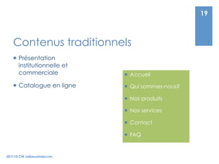 19



   Contenus traditionnels
     Présentation
      institutionnelle et
      commerciale             Accueil

     Catalogue en ligne      Qui sommes-nous?

                              Nos produits

                              Nos services

                              Contact

                              FAQ


201110 CW Jaibesoindecom
 