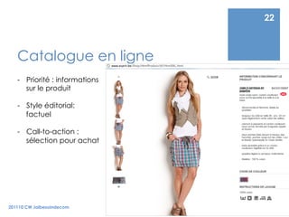 22



   Catalogue en ligne
   -  Priorité : informations
      sur le produit

   -  Style éditorial:
      factuel

   -  Call-to-action :
      sélection pour achat




201110 CW Jaibesoindecom
 