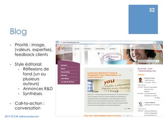 32



   Blog
   -  Priorité : image,
      (valeurs, expertise),
      feedback clients

   -  Style éditorial:
        -  Réflexions de
           fond (un ou
           plusieurs
           auteurs)
        -  Annonces R&D
        -  Synthèses

   -  Call-to-action :
      conversation
201110 CW Jaibesoindecom
 