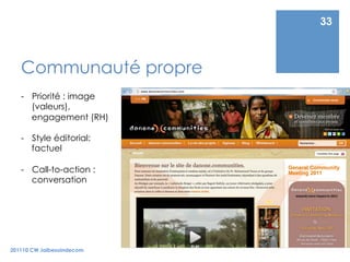 33



   Communauté propre
   -  Priorité : image
      (valeurs),
      engagement (RH)

   -  Style éditorial:
      factuel

   -  Call-to-action :
      conversation




201110 CW Jaibesoindecom
 