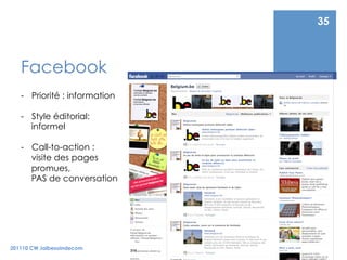 35



   Facebook
   -  Priorité : information

   -  Style éditorial:
      informel

   -  Call-to-action :
      visite des pages
      promues,
      PAS de conversation




201110 CW Jaibesoindecom
 