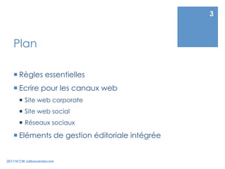 3



   Plan

    Règles essentielles
    Ecrire pour les canaux web
        Site web corporate
        Site web social
        Réseaux sociaux

    Eléments de gestion éditoriale intégrée


201110 CW Jaibesoindecom
 