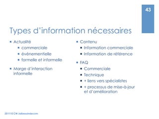43



   Types d’information nécessaires
     Actualité                        Contenu
         commerciale                     Information commerciale
           événementielle               Information de référence
           formelle et informelle
                                       FAQ
     Marge d’interaction                Commerciale
      informelle                         Technique
                                         + liens vers spécialistes
                                         + processus de mise-à-jour
                                          et d’amélioration




201110 CW Jaibesoindecom
 