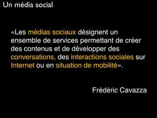 «Les médias sociaux désignent un
ensemble de services permettant de créer
des contenus et de développer des
conversations, des interactions sociales sur
Internet ou en situation de mobilité».
Frédéric Cavazza
Un média social
 