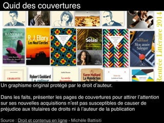 Quid des couvertures
Un graphisme original protégé par le droit d’auteur.
Dans les faits, présenter les pages de couvertures pour attirer l’attention
sur ses nouvelles acquisitions n’est pas susceptibles de causer de
préjudice aux titulaires de droits ni à l’auteur de la publication
Source : Droit et contenus en ligne - Michèle Battisiti
 