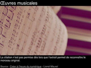 108
La citation n’est pas permise dès lors que l’extrait permet de reconnaître le
morceau original.
Source : Créer à l’heure du numérique - Lionel Maurel
Œuvres musicales
 