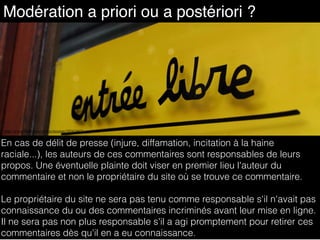 Modération a priori ou a postériori ?
http://www.flickr.com/photos/mouton/185424871
En cas de délit de presse (injure, diffamation, incitation à la haine
raciale...), les auteurs de ces commentaires sont responsables de leurs
propos. Une éventuelle plainte doit viser en premier lieu l'auteur du
commentaire et non le propriétaire du site où se trouve ce commentaire.
Le propriétaire du site ne sera pas tenu comme responsable s'il n'avait pas
connaissance du ou des commentaires incriminés avant leur mise en ligne.
Il ne sera pas non plus responsable s'il a agi promptement pour retirer ces
commentaires dès qu'il en a eu connaissance.
 