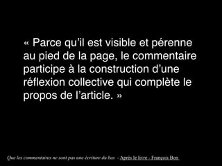 « Parce qu’il est visible et pérenne
au pied de la page, le commentaire
participe à la construction d’une
réflexion collective qui complète le
propos de l’article. »
Que les commentaires ne sont pas une écriture du bas - Après le livre - François Bon ”
 