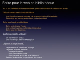Vu, lu, su : l’attention et la recommandation, piliers de la diffusion de contenus sur le web
Définir la présence web d’une bibliothèque. 
Une identité numérique assumée : de la communication à la médiation.
Déterminer ses communautés cibles : du local au global.
 
Ecrire pour le web en bibliothèque. 
Ecrire un texte pour l’écran.
Une écriture hyperliée, multimédia et interactive.
Ecrire pour être disséminé. 
Quelle responsabilité juridique ?
Un bibliothécaire auteur.
Une bibliothèque éditeur et hébergeur.
Organiser un projet éditorial.
La production de contenu est un projet.
Organiser la chaine éditoriale.
Une ligne éditoriale.
Une charte rédactionnelle.
Une chaine de production et de validation
Faire du bibliothécaire, un producteur de contenu.
Ecrire pour le web en bibliothèque
 